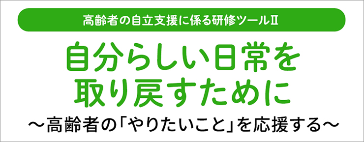 高齢者の自立支援に係る研修ツールⅡ [自分らしい日常を取り戻すために～高齢者の「やりたいこと」を応援する～]