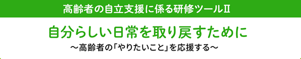 高齢者の自立支援に係る研修ツール2 自分らしい日常を取り戻すために