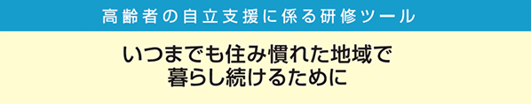 高齢者の自立支援に係る研修ツール いつまでも住み慣れた地域で暮らし続けるために